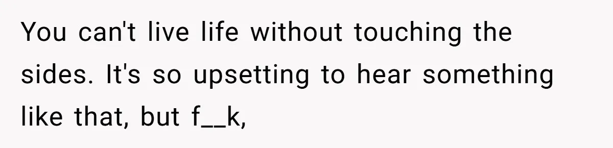 You can't live life without touching the sides. It's so upsetting to hear something like that, but f__k,