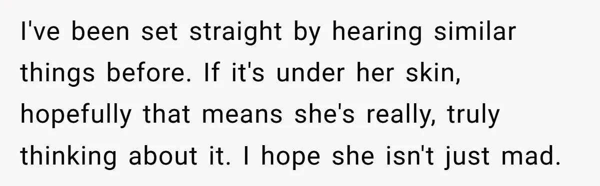 I've been set straight by hearing similar things before. If it's under her skin, hopefully that means she's really, truly thinking about it. I hope she isn't just mad.
