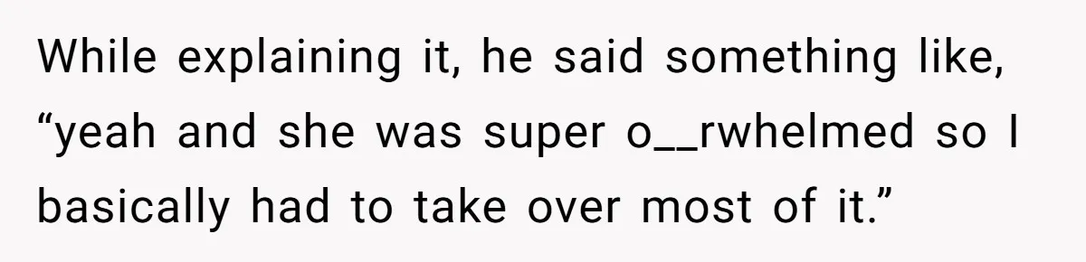 While explaining it, he said something like, “yeah and she was super o__rwhelmed so I basically had to take over most of it.”