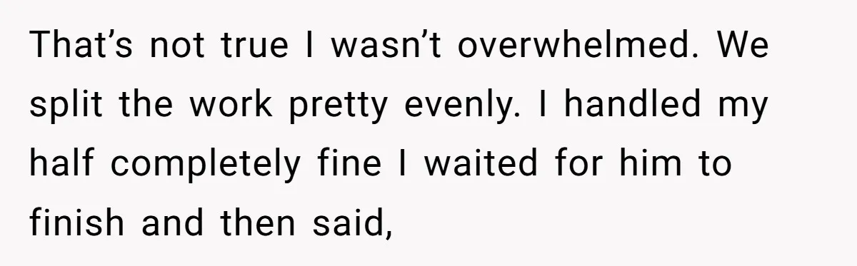That’s not true I wasn’t overwhelmed. We split the work pretty evenly. I handled my half completely fine I waited for him to finish and then said,
