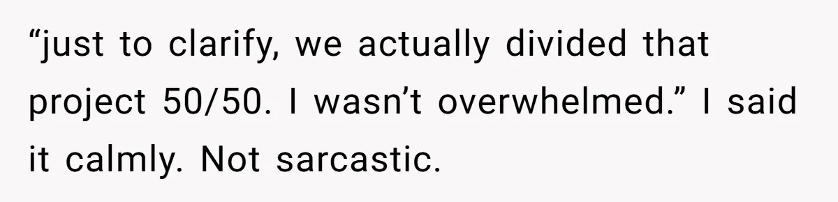 “just to clarify, we actually divided that project 50/50. I wasn’t overwhelmed.” I said it calmly. Not sarcastic.