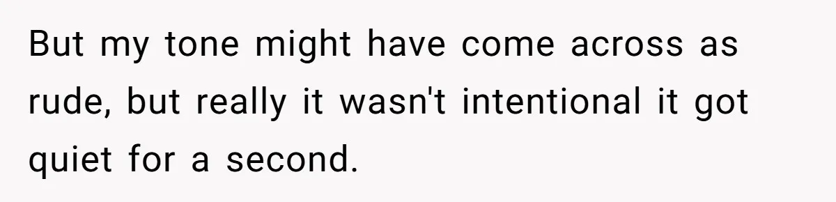 But my tone might have come across as rude, but really it wasn't intentional it got quiet for a second.