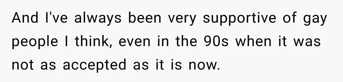 And I've always been very supportive of gay people I think, even in the 90s when it was not as accepted as it is now.