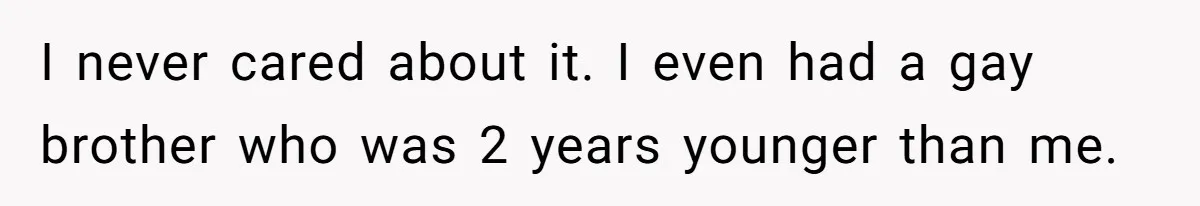 I never cared about it. I even had a gay brother who was 2 years younger than me.