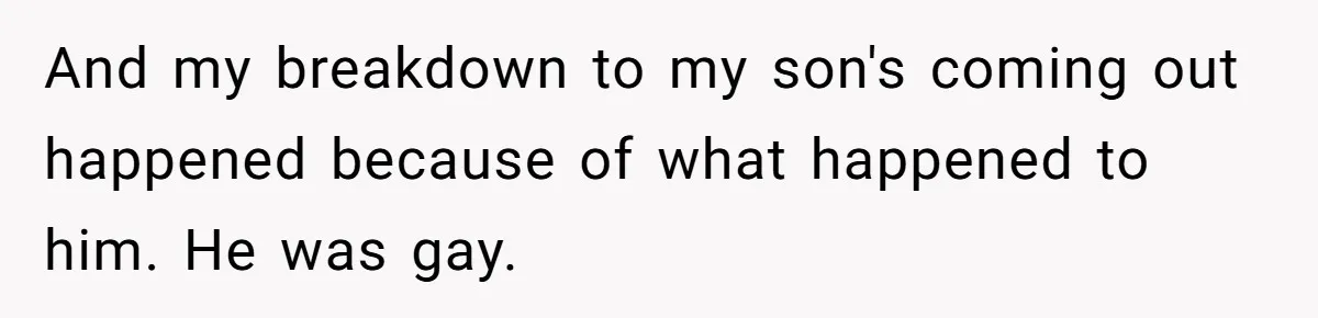 And my breakdown to my son's coming out happened because of what happened to him. He was gay.