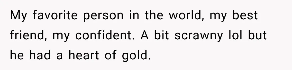 My favorite person in the world, my best friend, my confident. A bit scrawny lol but he had a heart of gold.