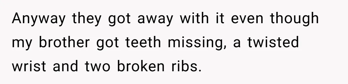 Anyway they got away with it even though my brother got teeth missing, a twisted wrist and two broken ribs.