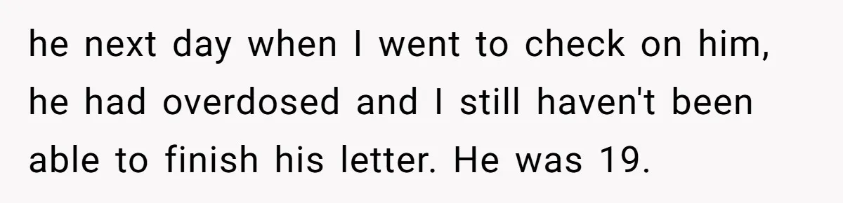 he next day when I went to check on him, he had overdosed and I still haven't been able to finish his letter. He was 19.