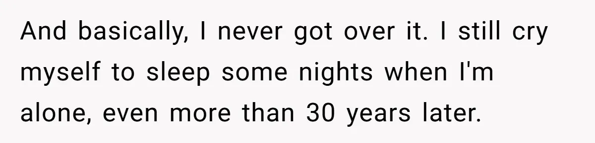 And basically, I never got over it. I still cry myself to sleep some nights when I'm alone, even more than 30 years later.