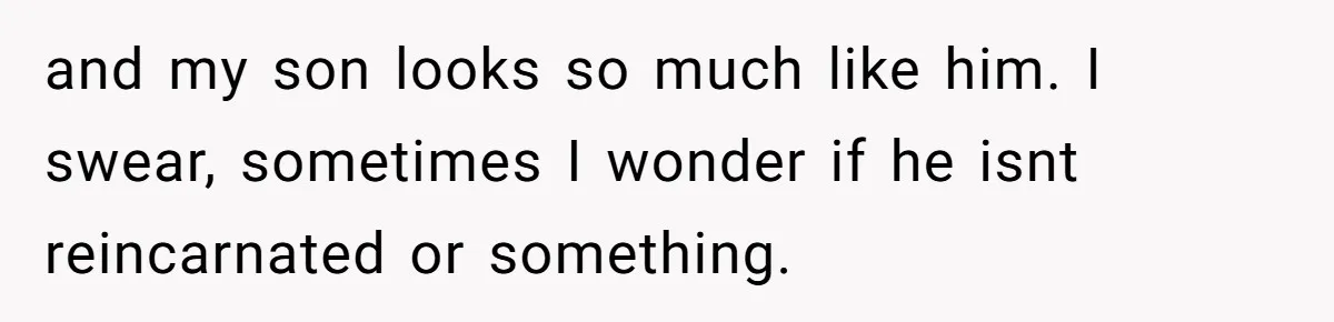 and my son looks so much like him. I swear, sometimes I wonder if he isnt reincarnated or something.