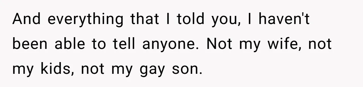 And everything that I told you, I haven't been able to tell anyone. Not my wife, not my kids, not my gay son.
