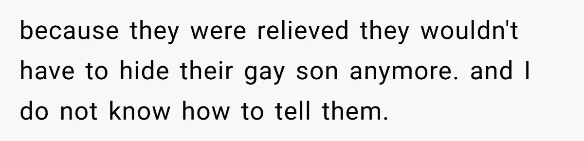 because they were relieved they wouldn't have to hide their gay son anymore. and I do not know how to tell them.