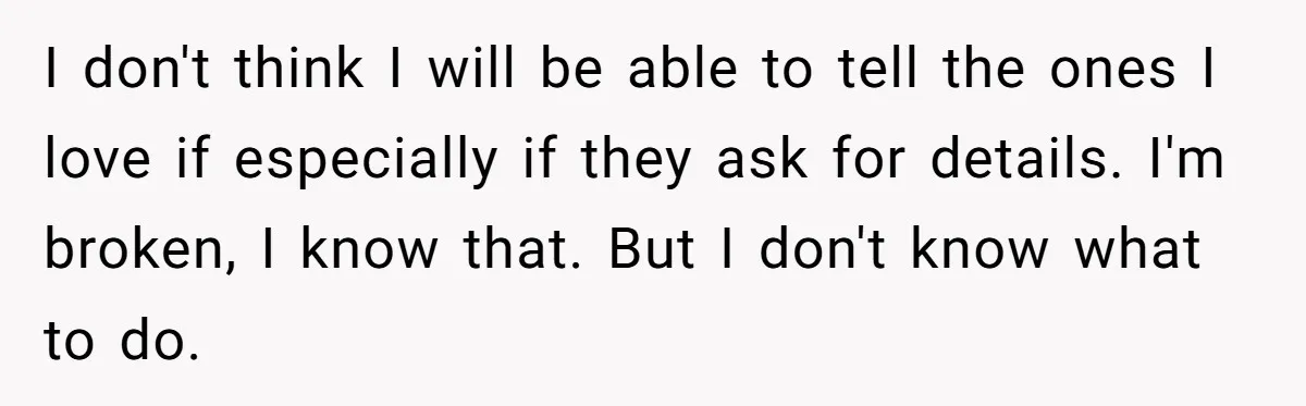 I don't think I will be able to tell the ones I love if especially if they ask for details. I'm broken, I know that. But I don't know what...