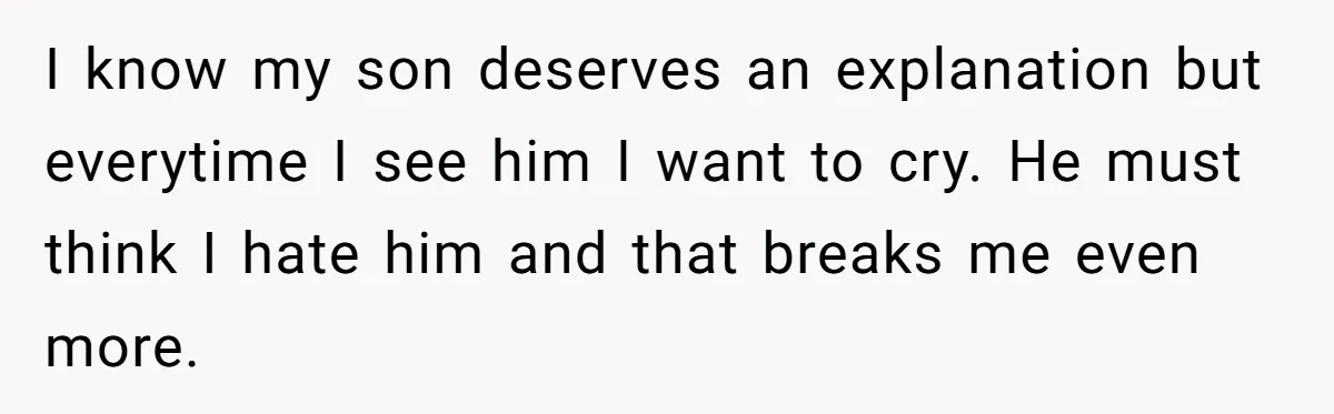 I know my son deserves an explanation but everytime I see him I want to cry. He must think I hate him and that breaks me even more.