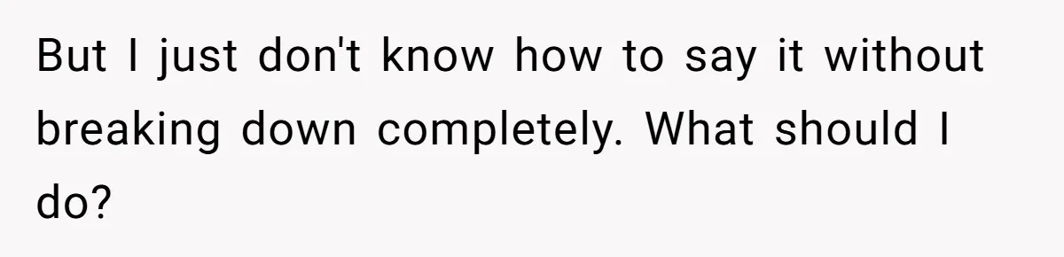 But I just don't know how to say it without breaking down completely. What should I do?