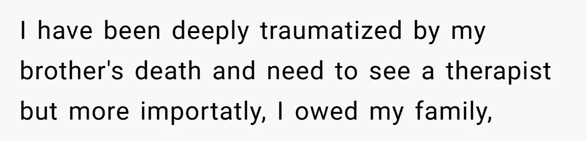 I have been deeply traumatized by my brother's death and need to see a therapist but more importatly, I owed my family,