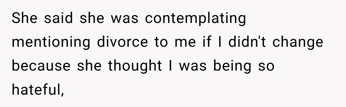 She said she was contemplating mentioning divorce to me if I didn't change because she thought I was being so hateful,