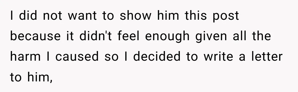 I did not want to show him this post because it didn't feel enough given all the harm I caused so I decided to write a letter to him,