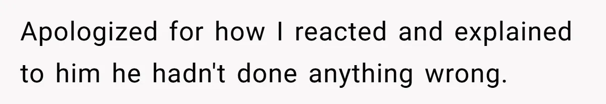 Apologized for how I reacted and explained to him he hadn't done anything wrong.
