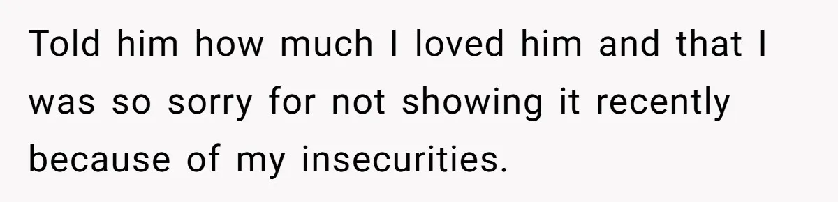Told him how much I loved him and that I was so sorry for not showing it recently because of my insecurities.
