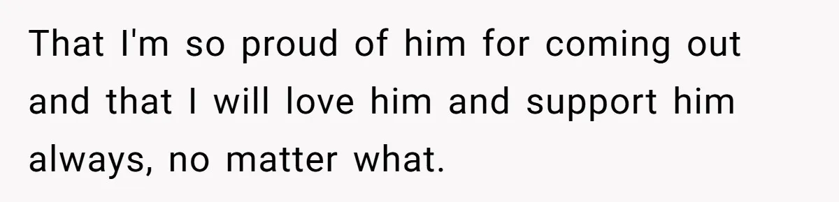 That I'm so proud of him for coming out and that I will love him and support him always, no matter what.