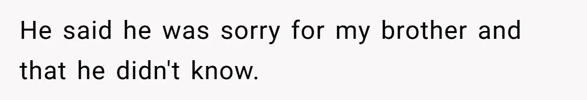 He said he was sorry for my brother and that he didn't know.