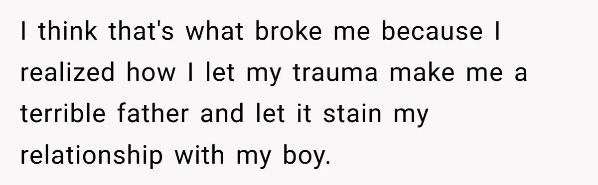 I think that's what broke me because I realized how I let my trauma make me a terrible father and let it stain my relationship with my boy.