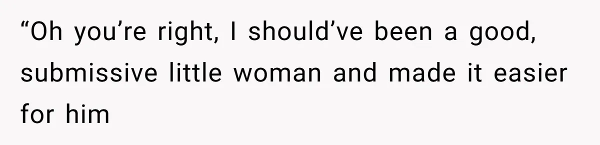 “Oh you’re right, I should’ve been a good, submissive little woman and made it easier for him