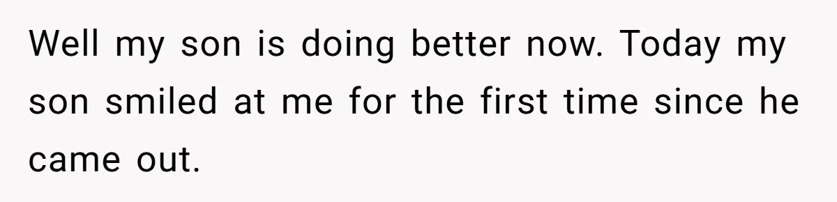 Well my son is doing better now. Today my son smiled at me for the first time since he came out.