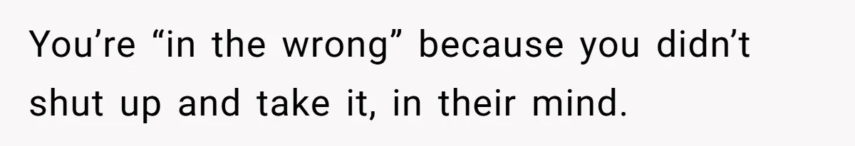 You’re “in the wrong” because you didn’t shut up and take it, in their mind.