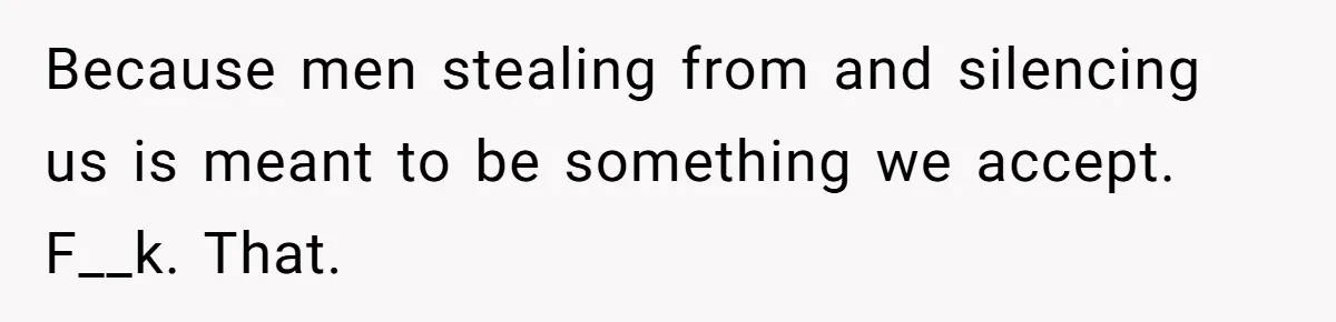 Because men stealing from and silencing us is meant to be something we accept. F__k. That.