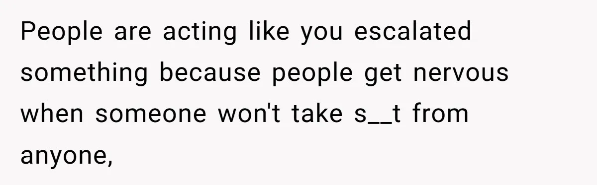 People are acting like you escalated something because people get nervous when someone won't take s__t from anyone,