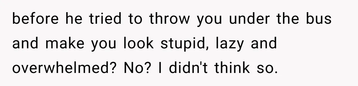 before he tried to throw you under the bus and make you look stupid, lazy and overwhelmed? No? I didn't think so.
