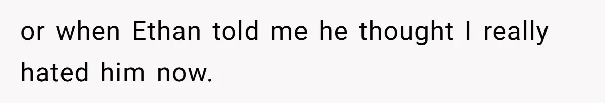 or when Ethan told me he thought I really hated him now.