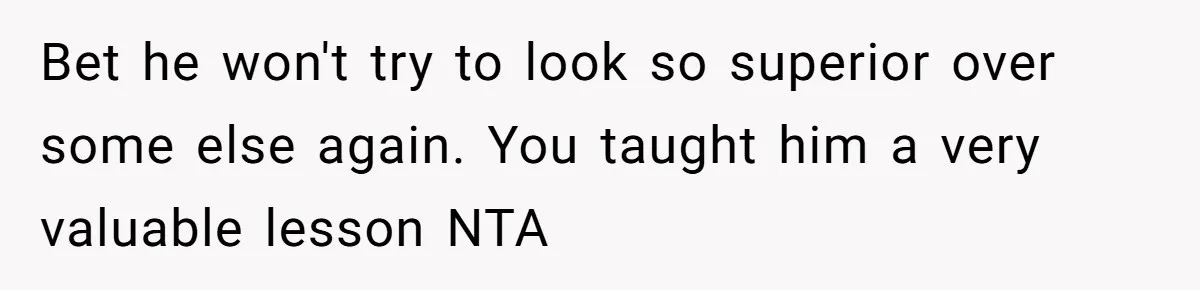 Bet he won't try to look so superior over some else again. You taught him a very valuable lesson NTA