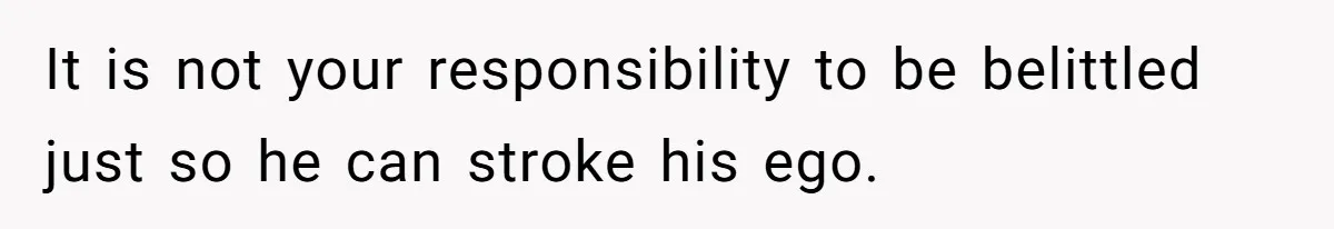 It is not your responsibility to be belittled just so he can stroke his ego.