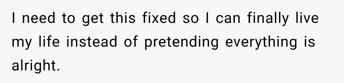 I need to get this fixed so I can finally live my life instead of pretending everything is alright.
