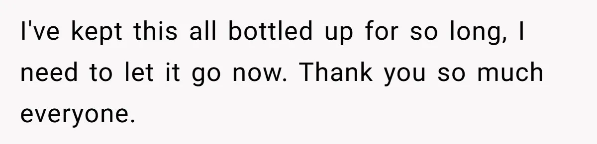 I've kept this all bottled up for so long, I need to let it go now. Thank you so much everyone.