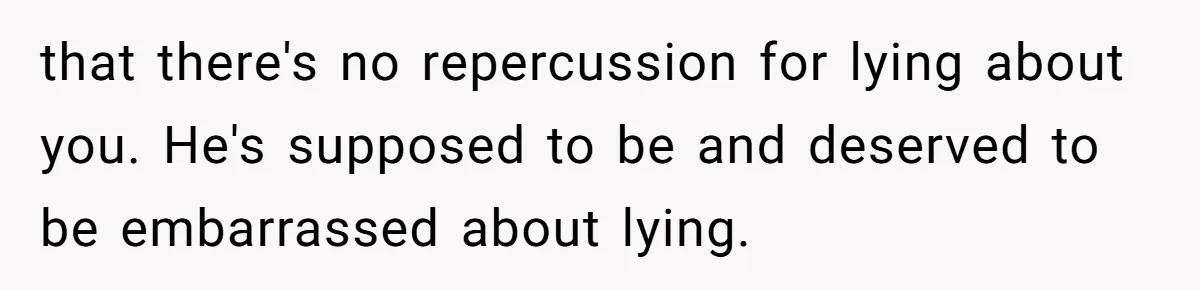 that there's no repercussion for lying about you. He's supposed to be and deserved to be embarrassed about lying.