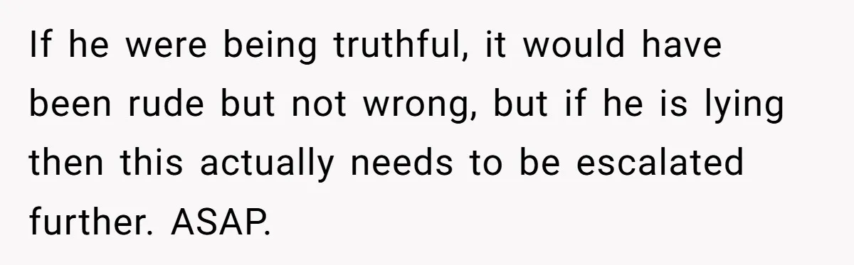 If he were being truthful, it would have been rude but not wrong, but if he is lying then this actually needs to be escalated further. ASAP.