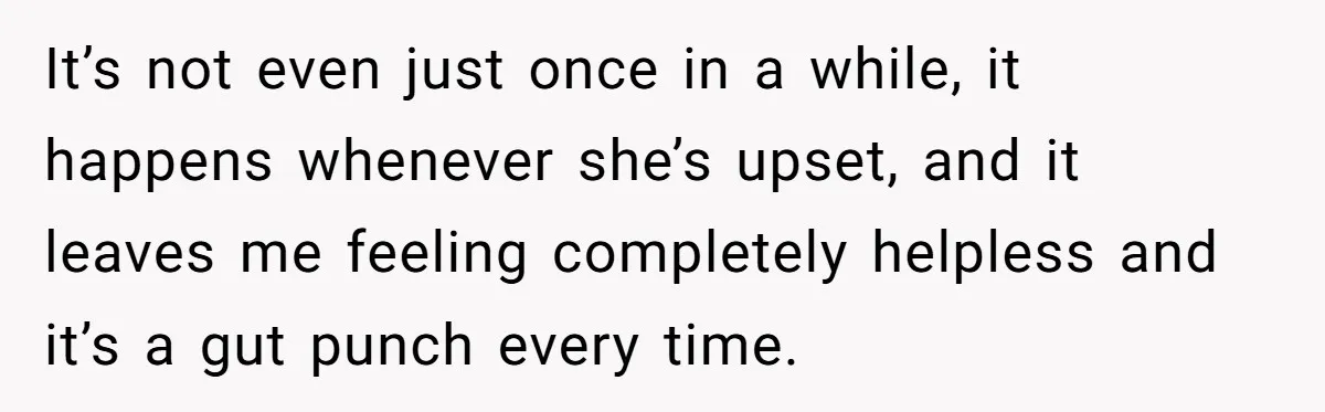 It’s not even just once in a while, it happens whenever she’s upset, and it leaves me feeling completely helpless and it’s a gut punch every time.