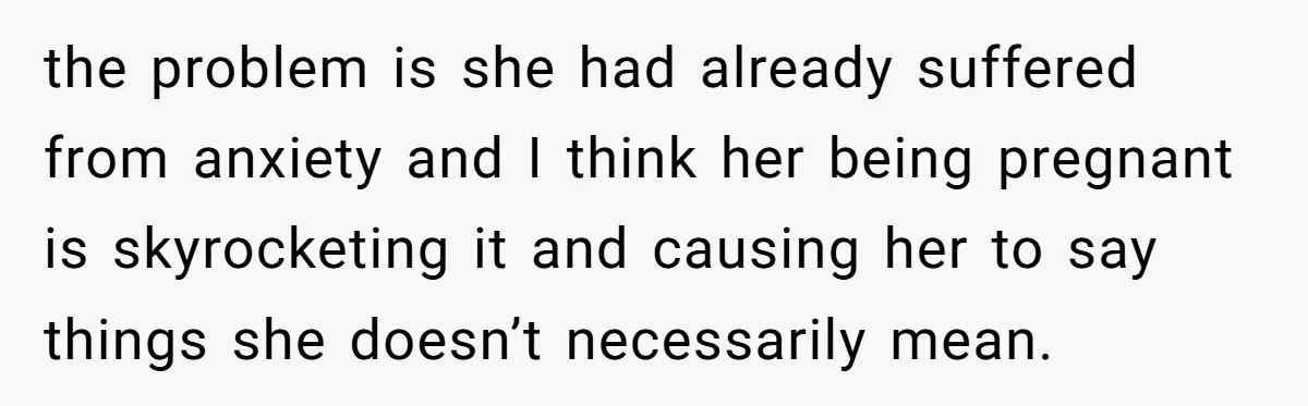 the problem is she had already suffered from anxiety and I think her being pregnant is skyrocketing it and causing her to say things she doesn’t necessarily mean.
