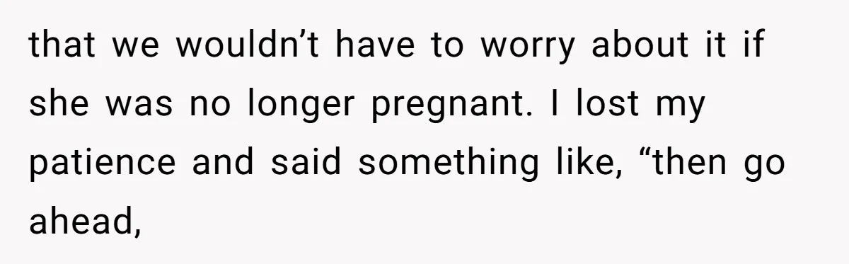 that we wouldn’t have to worry about it if she was no longer pregnant. I lost my patience and said something like, “then go ahead,