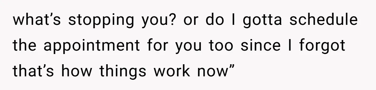 what’s stopping you? or do I gotta schedule the appointment for you too since I forgot that’s how things work now”