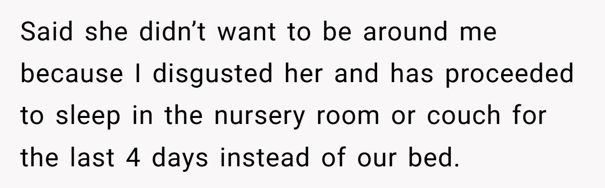 Said she didn’t want to be around me because I disgusted her and has proceeded to sleep in the nursery room or couch for the last 4 days instead of...