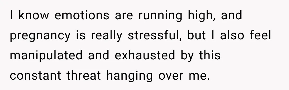 I know emotions are running high, and pregnancy is really stressful, but I also feel manipulated and exhausted by this constant threat hanging over me.