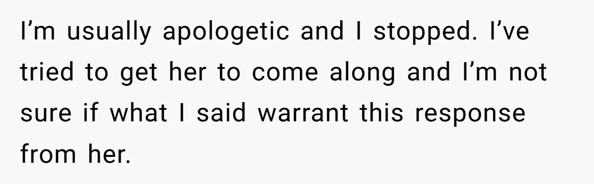 I’m usually apologetic and I stopped. I’ve tried to get her to come along and I’m not sure if what I said warrant this response from her.