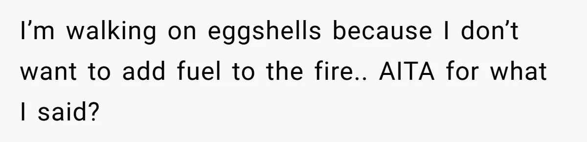 I’m walking on eggshells because I don’t want to add fuel to the fire.. AITA for what I said?