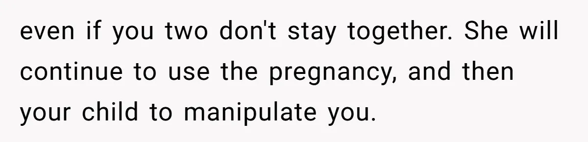 even if you two don't stay together. She will continue to use the pregnancy, and then your child to manipulate you.