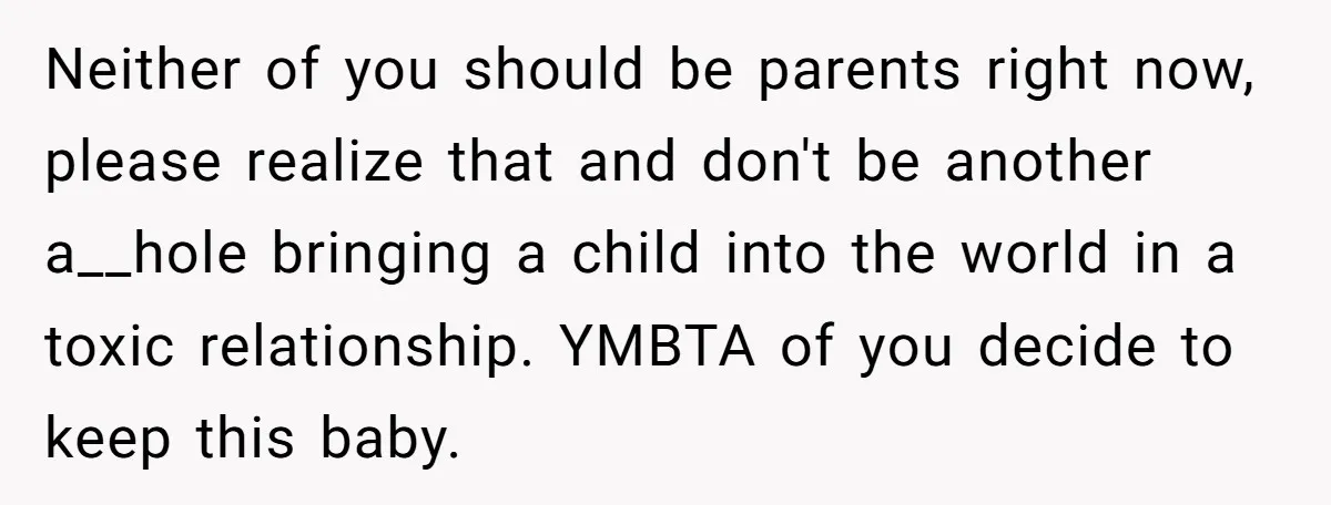 Neither of you should be parents right now, please realize that and don't be another a__hole bringing a child into the world in a toxic relationship. YMBTA of you decide...
